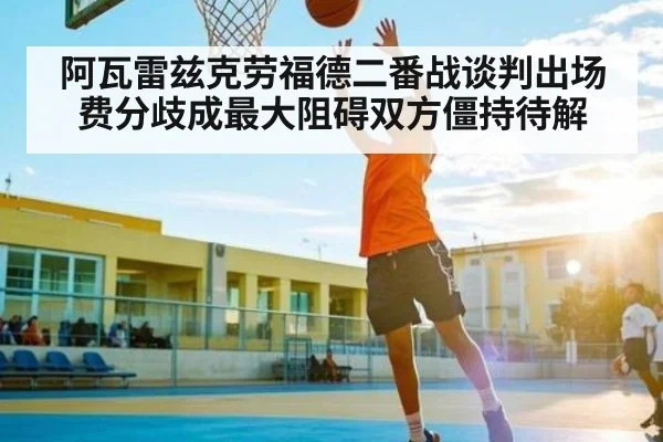 阿瓦雷兹克劳福德二番战谈判出场费分歧成最大阻碍双方僵持待解