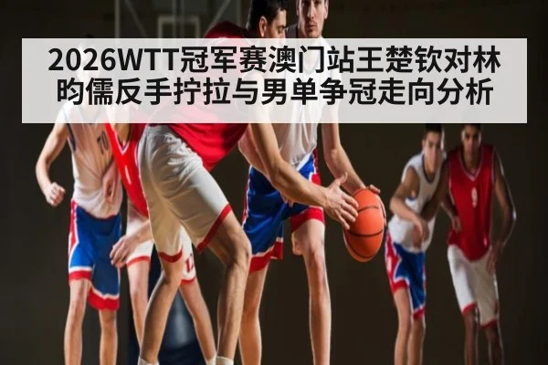 2026WTT冠军赛澳门站王楚钦对林昀儒反手拧拉与男单争冠走向分析